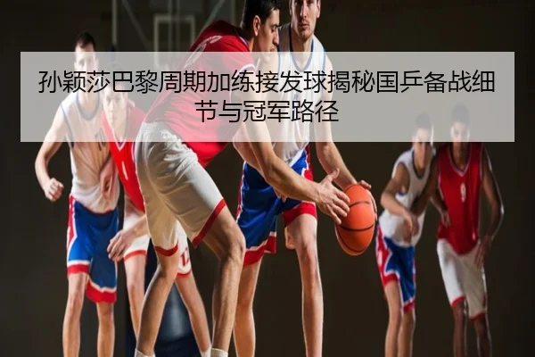 孙颖莎巴黎周期加练接发球揭秘国乒备战细节与冠军路径