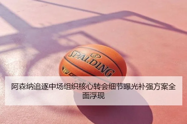 阿森纳追逐中场组织核心转会细节曝光补强方案全面浮现