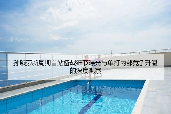 孙颖莎新周期首站备战细节曝光与单打内部竞争升温的深度观察