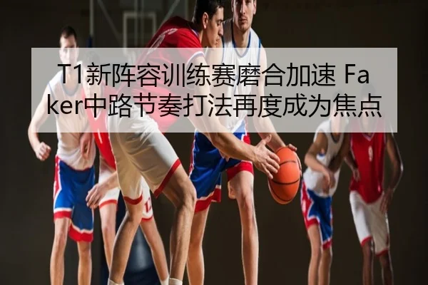 T1新阵容训练赛磨合加速 Faker中路节奏打法再度成为焦点