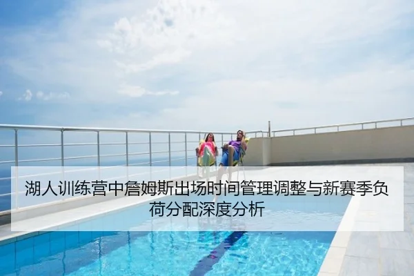 湖人训练营中詹姆斯出场时间管理调整与新赛季负荷分配深度分析